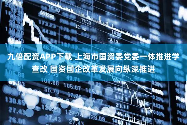 九倍配资APP下载 上海市国资委党委一体推进学查改 国资国企改革发展向纵深推进