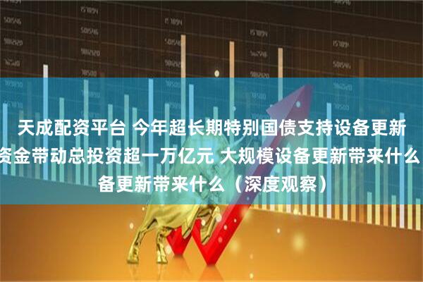 天成配资平台 今年超长期特别国债支持设备更新的投资补助资金带动总投资超一万亿元 大规模设备更新带来什么（深度观察）