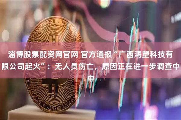 淄博股票配资网官网 官方通报“广西鸿塑科技有限公司起火”：无人员伤亡，原因正在进一步调查中
