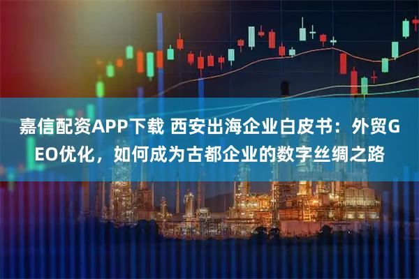 嘉信配资APP下载 西安出海企业白皮书：外贸GEO优化，如何成为古都企业的数字丝绸之路