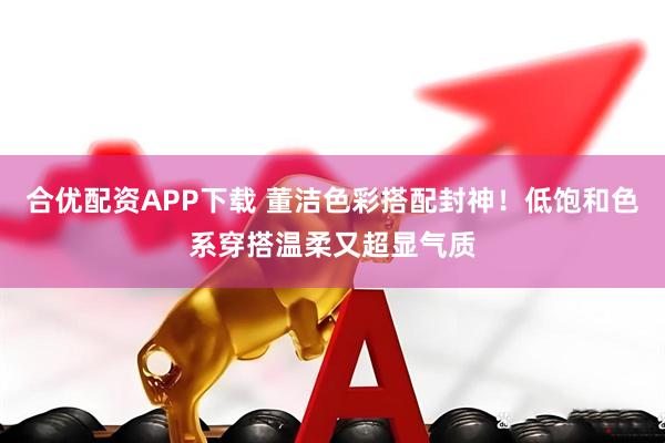合优配资APP下载 董洁色彩搭配封神！低饱和色系穿搭温柔又超显气质