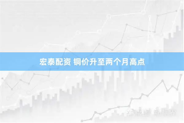 宏泰配资 铜价升至两个月高点
